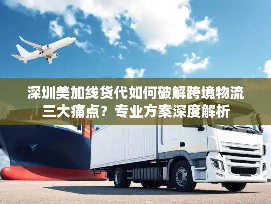 深圳美加线货代如何破解跨境物流三大痛点？专业方案深度解析
