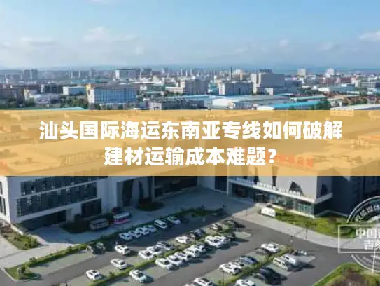 汕头国际海运东南亚专线如何破解建材运输成本难题？