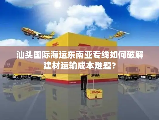 汕头国际海运东南亚专线如何破解建材运输成本难题？