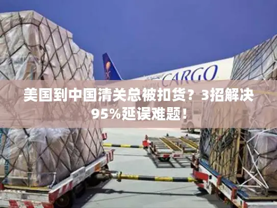 美国到中国清关总被扣货？3招解决95%延误难题！