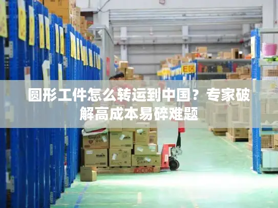 圆形工件怎么转运到中国？专家破解高成本易碎难题