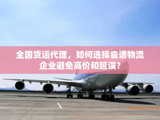 全国货运代理，如何选择靠谱物流企业避免高价和延误？