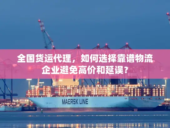 全国货运代理，如何选择靠谱物流企业避免高价和延误？