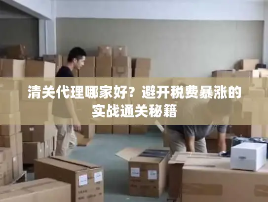 清关代理哪家好？避开税费暴涨的实战通关秘籍