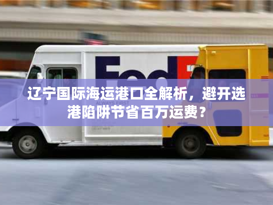 辽宁国际海运港口全解析，避开选港陷阱节省百万运费？