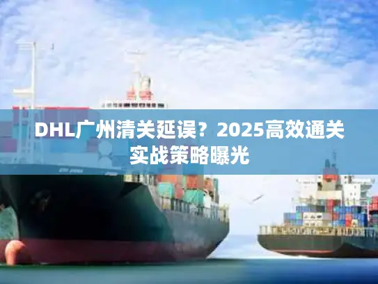 DHL广州清关延误？2025高效通关实战策略曝光