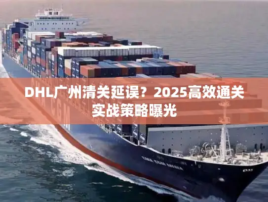 DHL广州清关延误？2025高效通关实战策略曝光