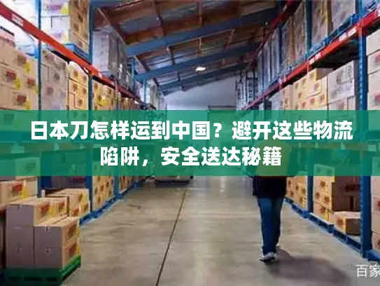 日本刀怎样运到中国？避开这些物流陷阱，安全送达秘籍