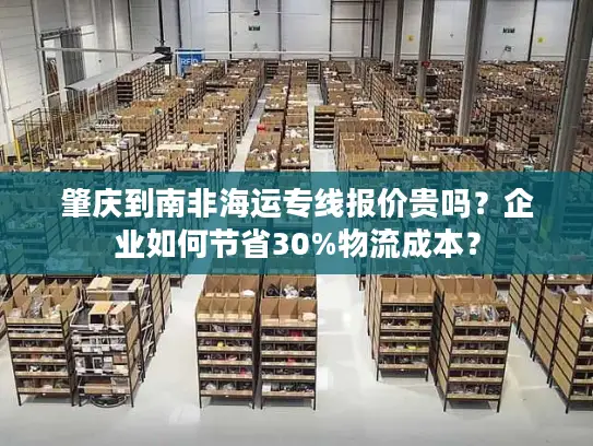 肇庆到南非海运专线报价贵吗？企业如何节省30%物流成本？