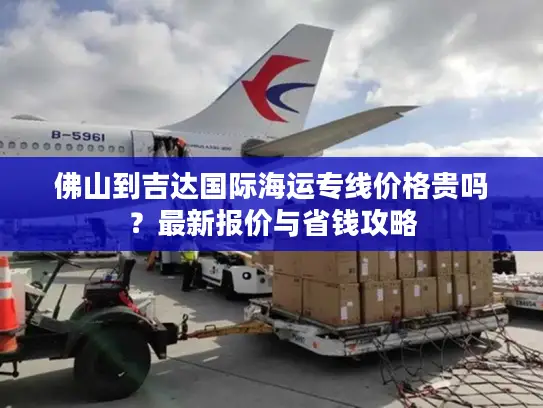 佛山到吉达国际海运专线价格贵吗？最新报价与省钱攻略