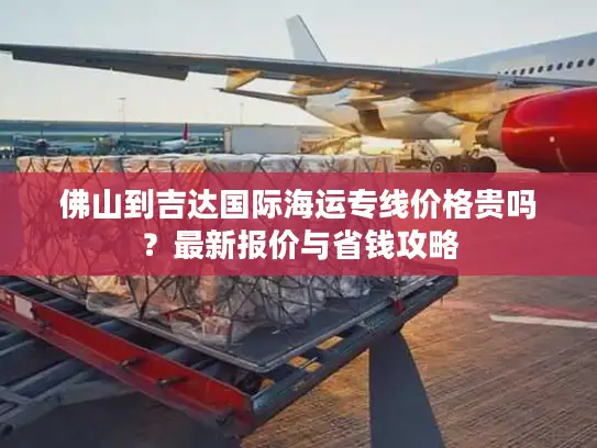 佛山到吉达国际海运专线价格贵吗？最新报价与省钱攻略