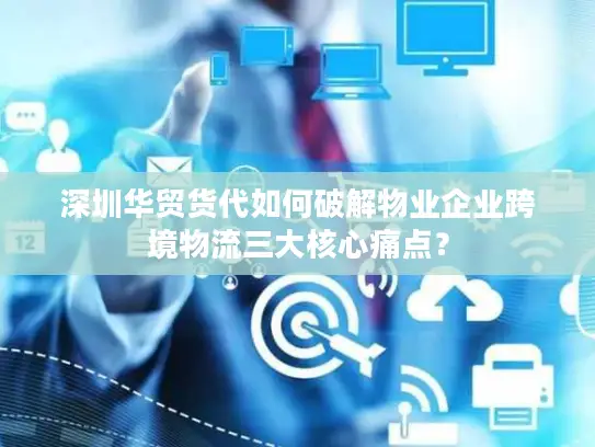 深圳华贸货代如何破解物业企业跨境物流三大核心痛点？