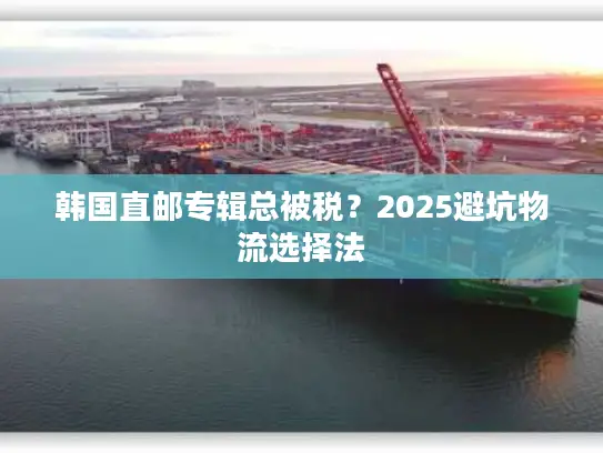 韩国直邮专辑总被税？2025避坑物流选择法