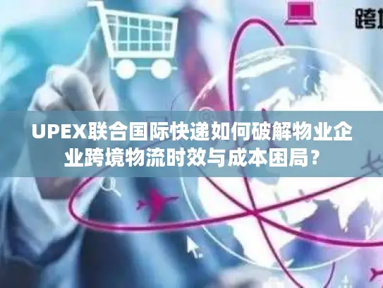 UPEX联合国际快递如何破解物业企业跨境物流时效与成本困局？
