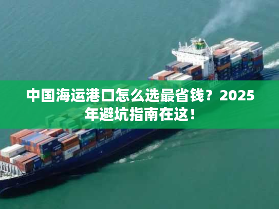 中国海运港口怎么选最省钱？2025年避坑指南在这！
