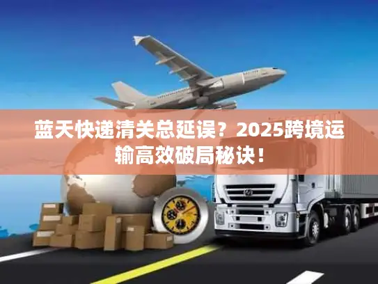 蓝天快递清关总延误？2025跨境运输高效破局秘诀！