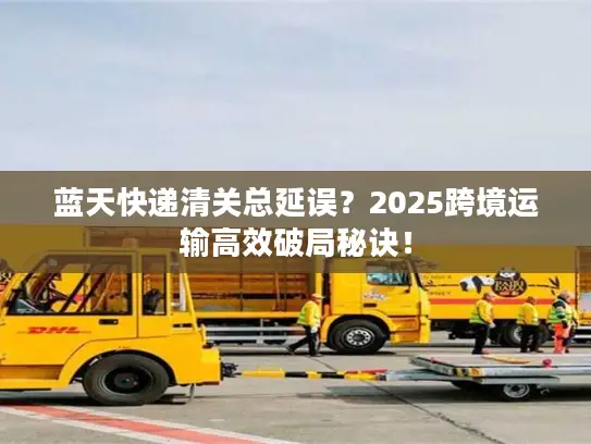 蓝天快递清关总延误？2025跨境运输高效破局秘诀！