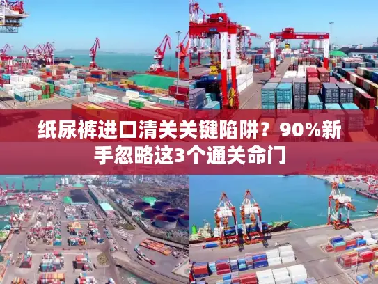 纸尿裤进口清关关键陷阱？90%新手忽略这3个通关命门