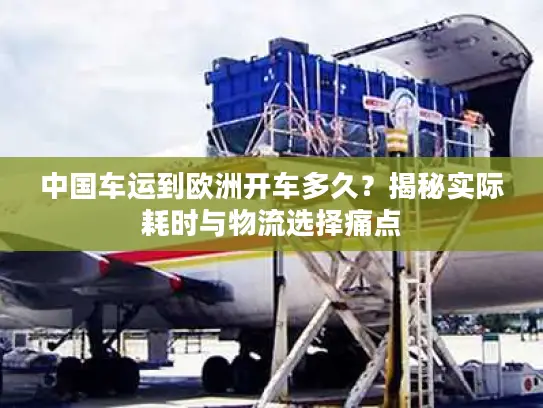 中国车运到欧洲开车多久？揭秘实际耗时与物流选择痛点