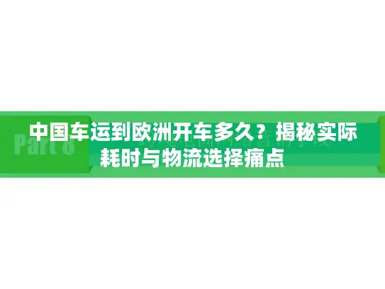 中国车运到欧洲开车多久？揭秘实际耗时与物流选择痛点