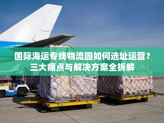 国际海运专线物流园如何选址运营？三大痛点与解决方案全拆解