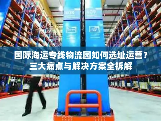 国际海运专线物流园如何选址运营？三大痛点与解决方案全拆解