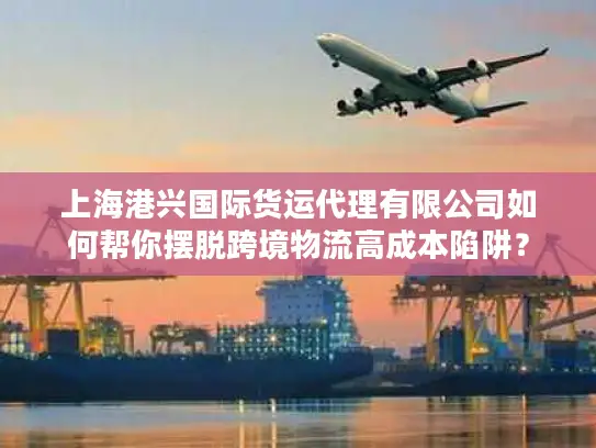 上海港兴国际货运代理有限公司如何帮你摆脱跨境物流高成本陷阱？