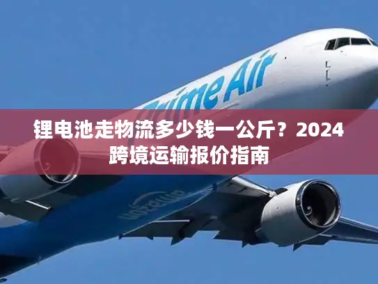 锂电池走物流多少钱一公斤？2024跨境运输报价指南