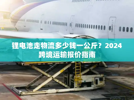 锂电池走物流多少钱一公斤？2024跨境运输报价指南