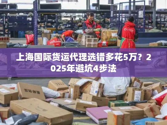 上海国际货运代理选错多花5万？2025年避坑4步法