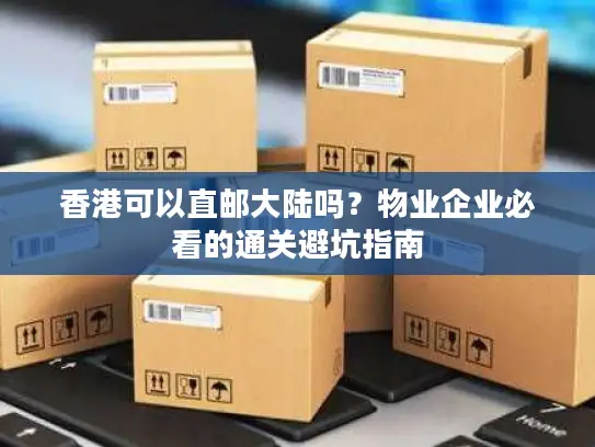 香港可以直邮大陆吗？物业企业必看的通关避坑指南