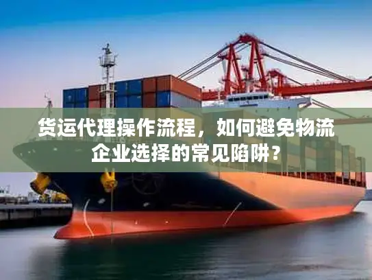 货运代理操作流程，如何避免物流企业选择的常见陷阱？