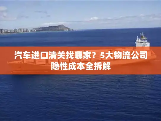 汽车进口清关找哪家？5大物流公司隐性成本全拆解