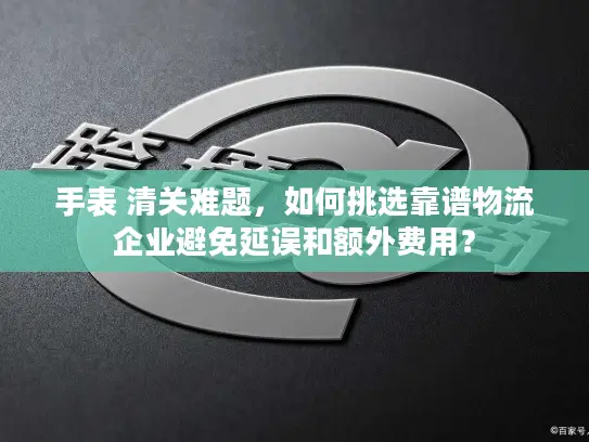 手表 清关难题，如何挑选靠谱物流企业避免延误和额外费用？