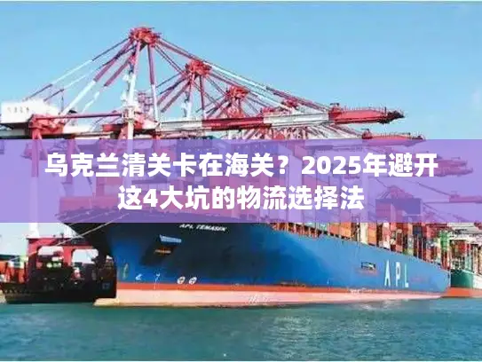 乌克兰清关卡在海关？2025年避开这4大坑的物流选择法