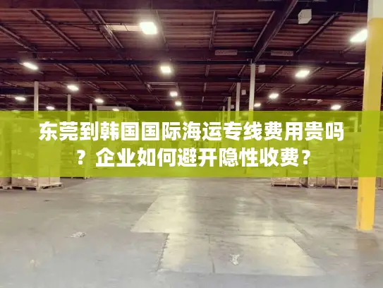 东莞到韩国国际海运专线费用贵吗？企业如何避开隐性收费？