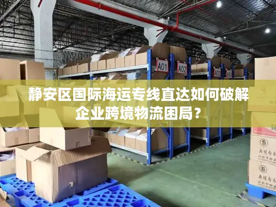 静安区国际海运专线直达如何破解企业跨境物流困局？