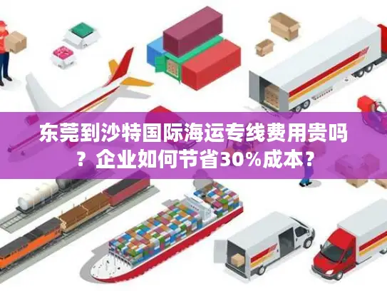 东莞到沙特国际海运专线费用贵吗？企业如何节省30%成本？