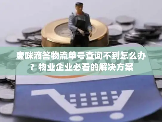壹咪滴答物流单号查询不到怎么办？物业企业必看的解决方案