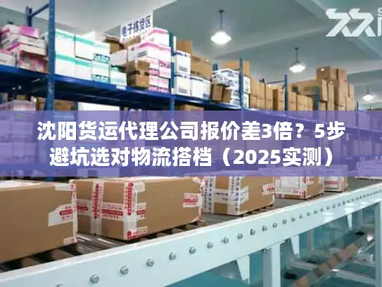 沈阳货运代理公司报价差3倍？5步避坑选对物流搭档（2025实测）