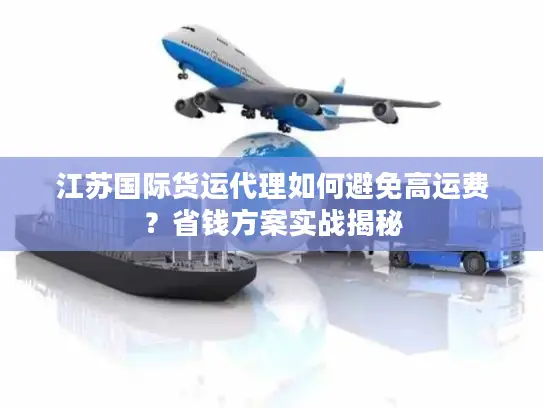 江苏国际货运代理如何避免高运费？省钱方案实战揭秘