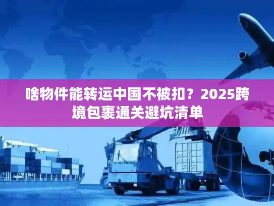 啥物件能转运中国不被扣？2025跨境包裹通关避坑清单