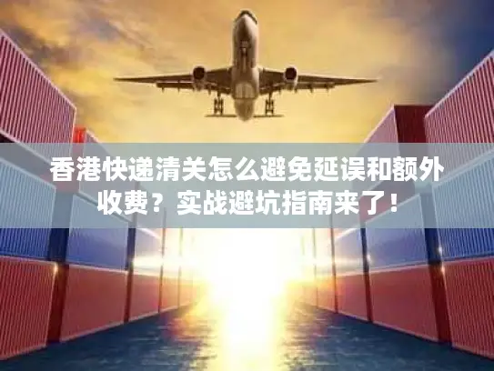 香港快递清关怎么避免延误和额外收费？实战避坑指南来了！