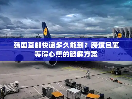 韩国直邮快递多久能到？跨境包裹等得心焦的破解方案