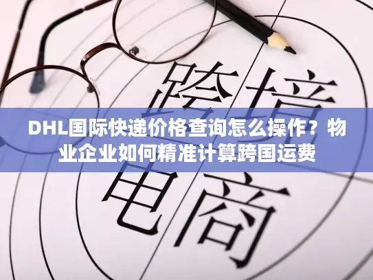 DHL国际快递价格查询怎么操作？物业企业如何精准计算跨国运费