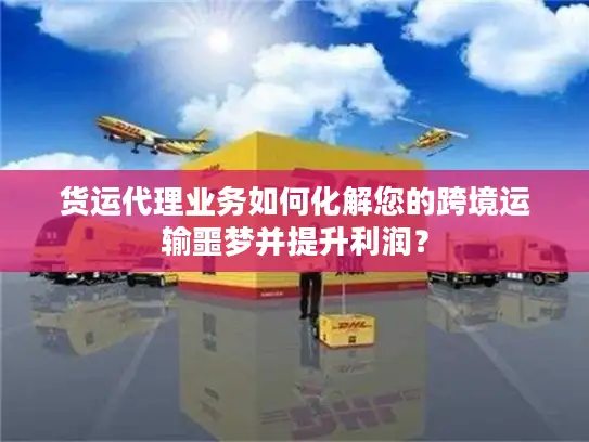 货运代理业务如何化解您的跨境运输噩梦并提升利润？