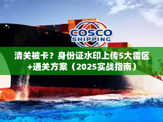 清关被卡？身份证水印上传5大雷区+通关方案（2025实战指南）