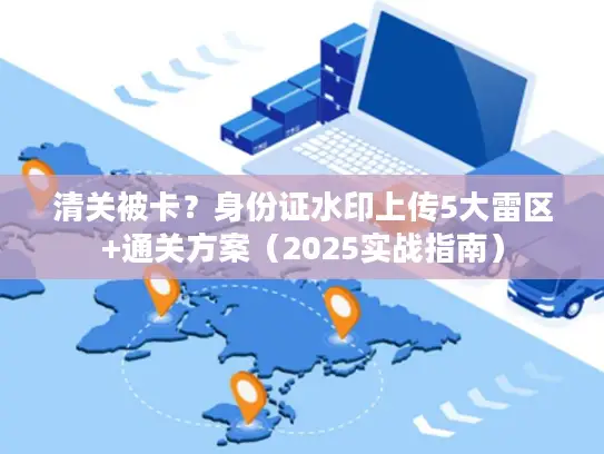 清关被卡？身份证水印上传5大雷区+通关方案（2025实战指南）