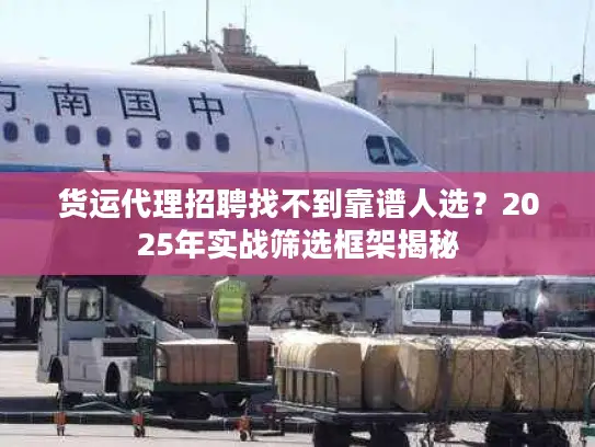 货运代理招聘找不到靠谱人选？2025年实战筛选框架揭秘