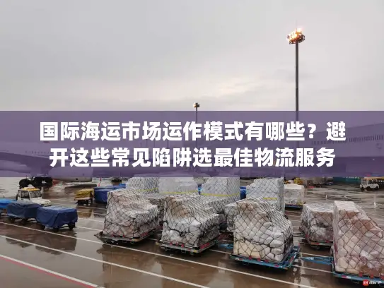 国际海运市场运作模式有哪些？避开这些常见陷阱选最佳物流服务